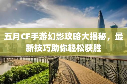 五月CF手游幻影攻略大揭秘，最新技巧助你轻松获胜