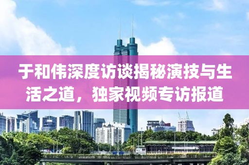 于和伟深度访谈揭秘演技与生活之道，独家视频专访报道