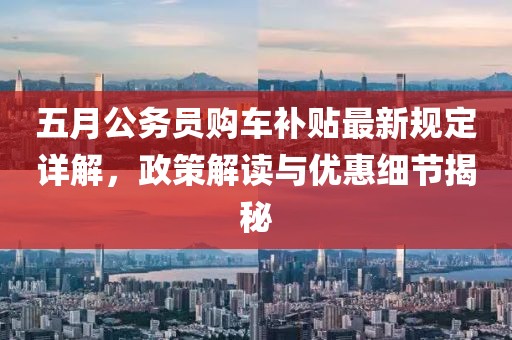 五月公务员购车补贴最新规定详解，政策解读与优惠细节揭秘