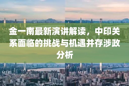 金一南最新演讲解读，中印关系面临的挑战与机遇并存涉政分析
