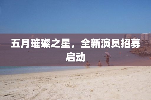 五月璀璨之星，全新演员招募启动