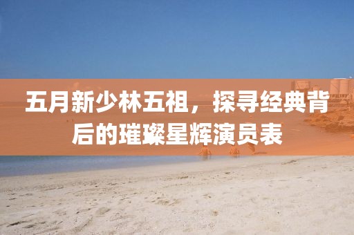 五月新少林五祖，探寻经典背后的璀璨星辉演员表