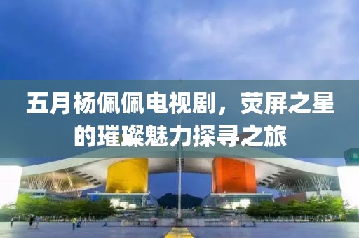 五月杨佩佩电视剧，荧屏之星的璀璨魅力探寻之旅
