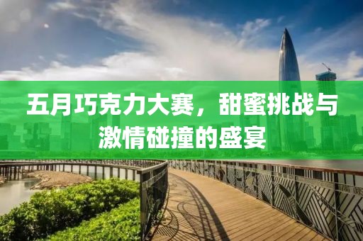 五月巧克力大赛，甜蜜挑战与激情碰撞的盛宴