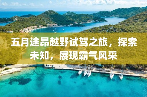 五月途昂越野试驾之旅，探索未知，展现霸气风采