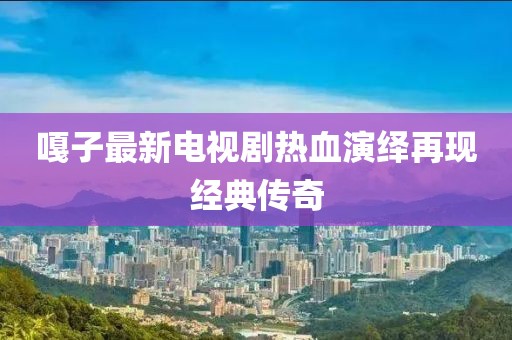 嘎子最新电视剧热血演绎再现经典传奇