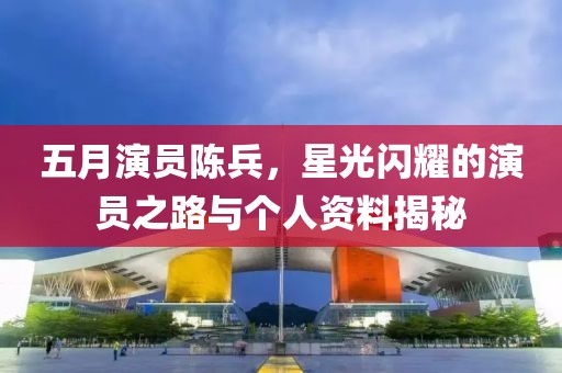 五月演员陈兵，星光闪耀的演员之路与个人资料揭秘