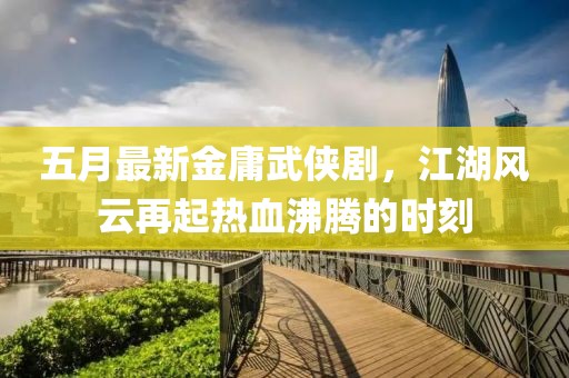 五月最新金庸武侠剧，江湖风云再起热血沸腾的时刻