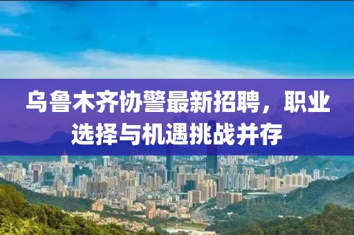 乌鲁木齐协警最新招聘，职业选择与机遇挑战并存