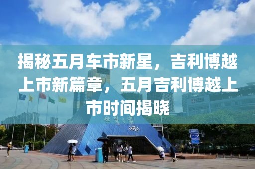 揭秘五月车市新星，吉利博越上市新篇章，五月吉利博越上市时间揭晓
