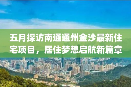 五月探访南通通州金沙最新住宅项目，居住梦想启航新篇章