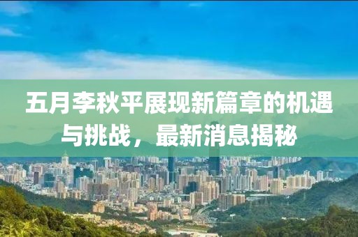 五月李秋平展现新篇章的机遇与挑战，最新消息揭秘