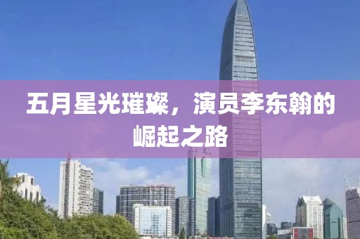 五月星光璀璨，演员李东翰的崛起之路