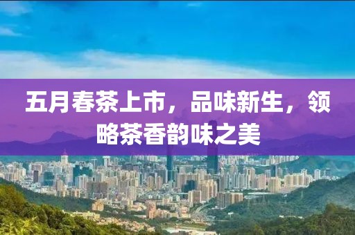 五月春茶上市，品味新生，领略茶香韵味之美