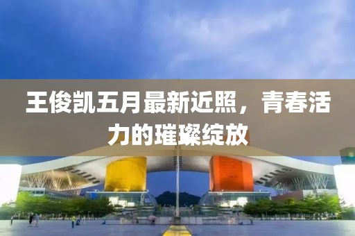 王俊凯五月最新近照，青春活力的璀璨绽放