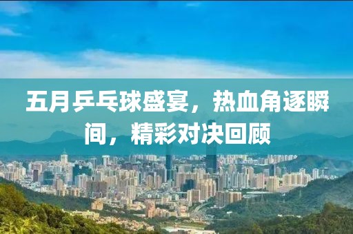 五月乒乓球盛宴，热血角逐瞬间，精彩对决回顾