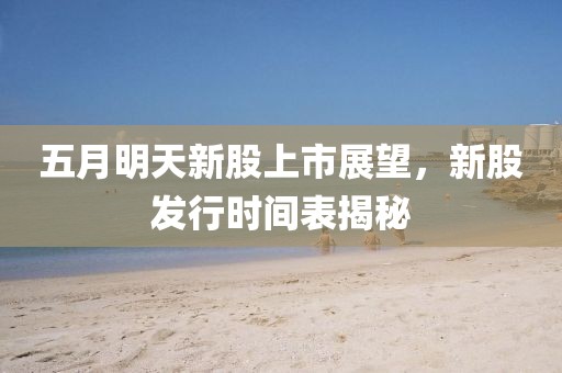 五月明天新股上市展望，新股发行时间表揭秘