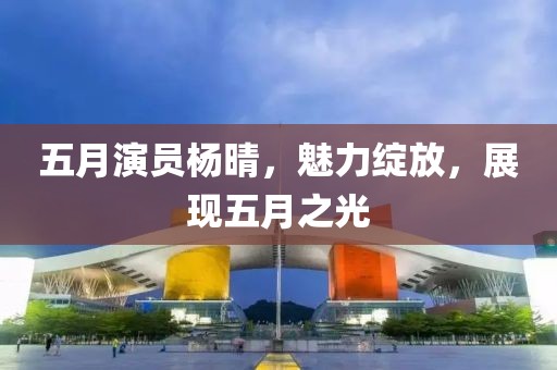 五月演员杨晴，魅力绽放，展现五月之光