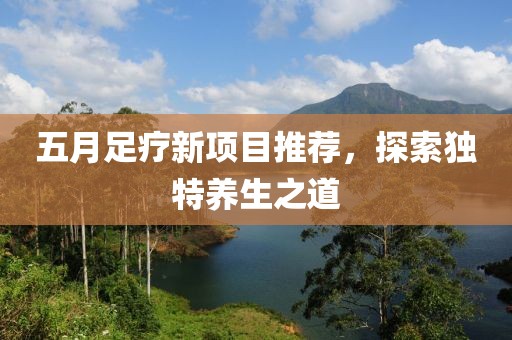五月足疗新项目推荐，探索独特养生之道