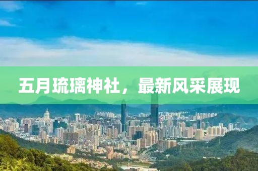 五月琉璃神社，最新风采展现