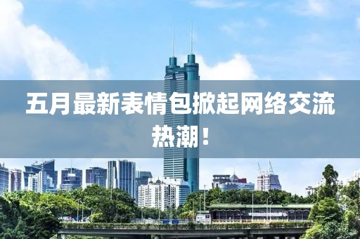 五月最新表情包掀起网络交流热潮！