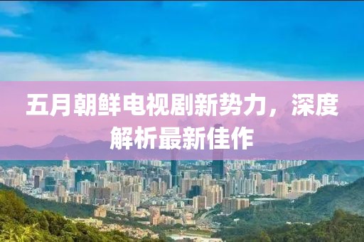 五月朝鲜电视剧新势力，深度解析最新佳作