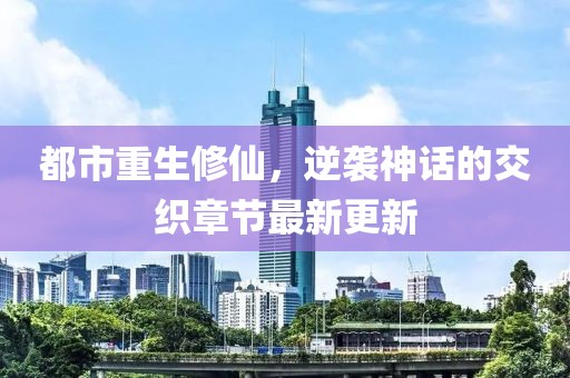 都市重生修仙，逆袭神话的交织章节最新更新