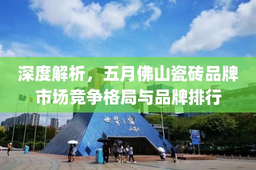 深度解析，五月佛山瓷砖品牌市场竞争格局与品牌排行