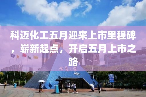 科迈化工五月迎来上市里程碑，崭新起点，开启五月上市之路