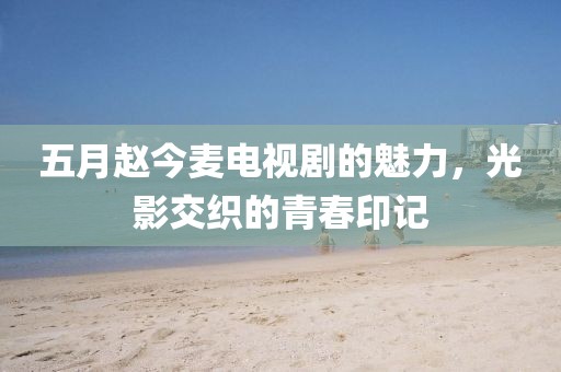 五月赵今麦电视剧的魅力，光影交织的青春印记