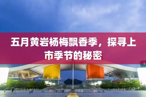五月黄岩杨梅飘香季，探寻上市季节的秘密