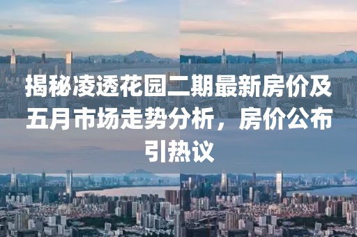 揭秘凌透花园二期最新房价及五月市场走势分析，房价公布引热议