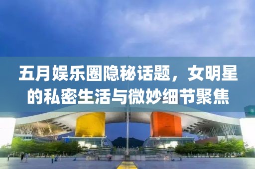 五月娱乐圈隐秘话题，女明星的私密生活与微妙细节聚焦