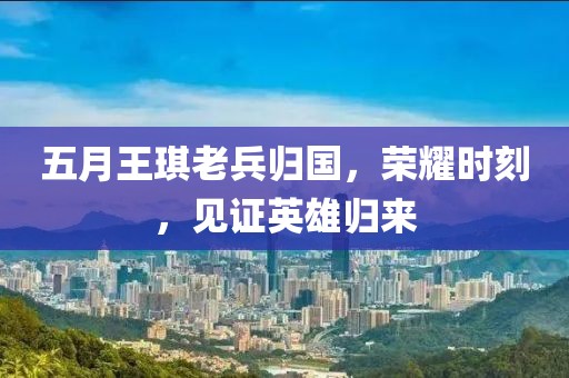 五月王琪老兵归国，荣耀时刻，见证英雄归来