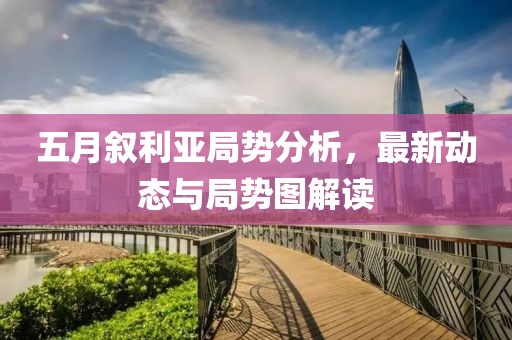 五月叙利亚局势分析，最新动态与局势图解读