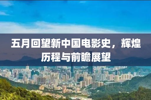 五月回望新中国电影史，辉煌历程与前瞻展望