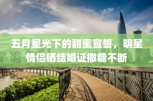 五月星光下的甜蜜宣誓，明星情侣晒结婚证撒糖不断