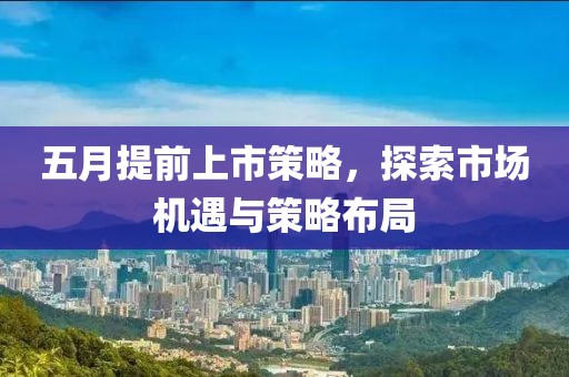 五月提前上市策略，探索市场机遇与策略布局