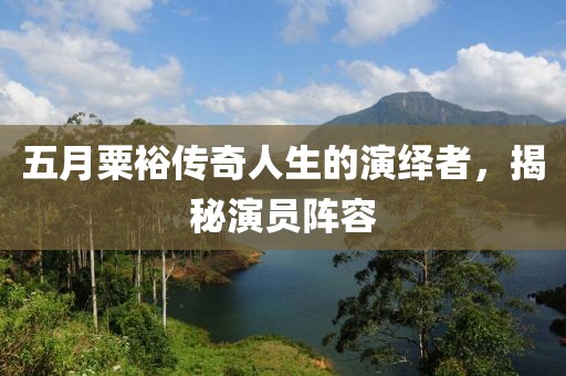 五月粟裕传奇人生的演绎者，揭秘演员阵容