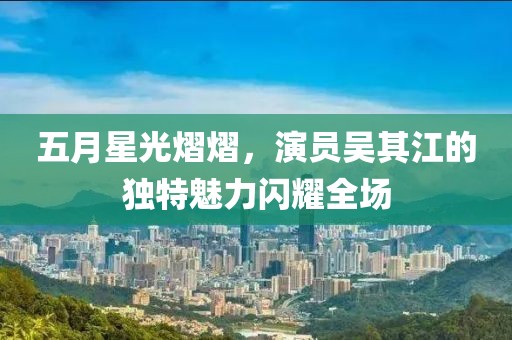 五月星光熠熠，演员吴其江的独特魅力闪耀全场