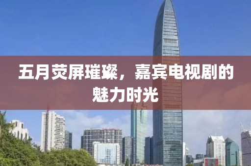 五月荧屏璀璨，嘉宾电视剧的魅力时光
