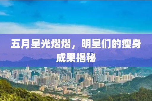 五月星光熠熠，明星们的瘦身成果揭秘