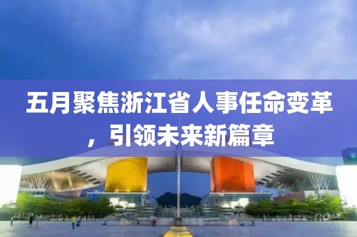 五月聚焦浙江省人事任命变革，引领未来新篇章