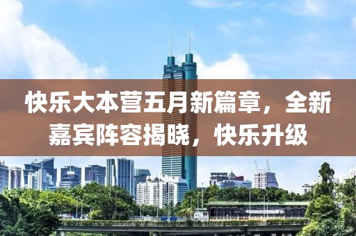 快乐大本营五月新篇章，全新嘉宾阵容揭晓，快乐升级