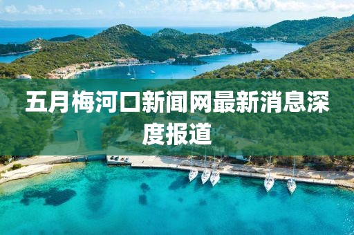 五月梅河口新闻网最新消息深度报道