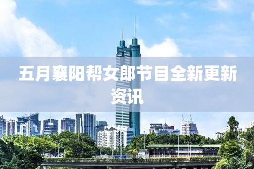 五月襄阳帮女郎节目全新更新资讯