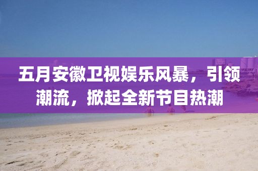 五月安徽卫视娱乐风暴，引领潮流，掀起全新节目热潮