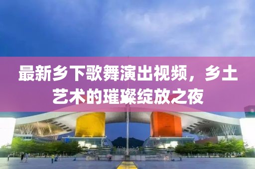 最新乡下歌舞演出视频，乡土艺术的璀璨绽放之夜