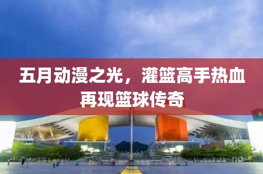 五月动漫之光，灌篮高手热血再现篮球传奇
