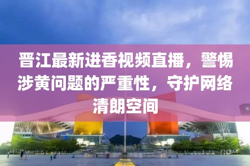 晋江最新进香视频直播，警惕涉黄问题的严重性，守护网络清朗空间